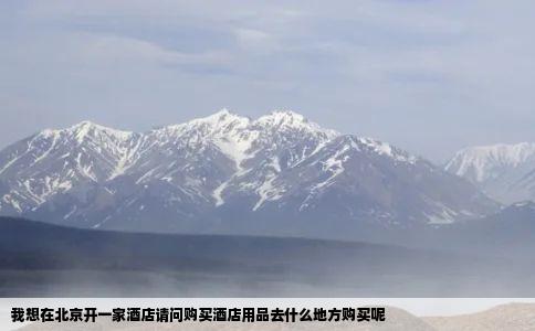 我想在北京开一家酒店请问购买酒店用品去什么地方购买呢