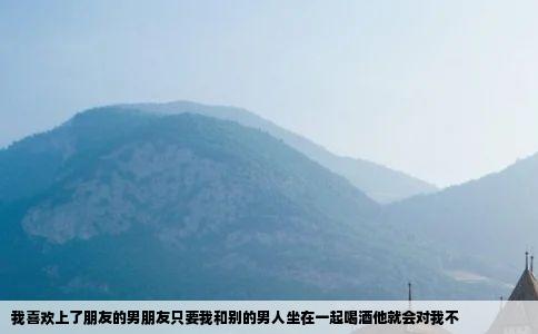 我喜欢上了朋友的男朋友只要我和别的男人坐在一起喝酒他就会对我不