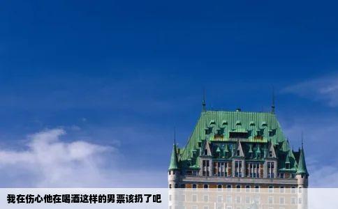 我在伤心他在喝酒这样的男票该扔了吧