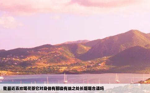 我最近喜欢喝花茶它对身体有那些有益之处长期喝合适吗