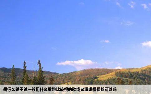 舞行么晚不晚一般用什么歌跳比较慢的歌或者酒吧慢摇都可以吗