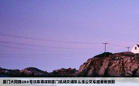 厦门大同路280号汉庭酒店到厦门机场交通怎么走公交车或者地铁到