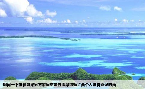 想问一下法律如果男方家里结婚办酒席结婚了两个人没有登记的而