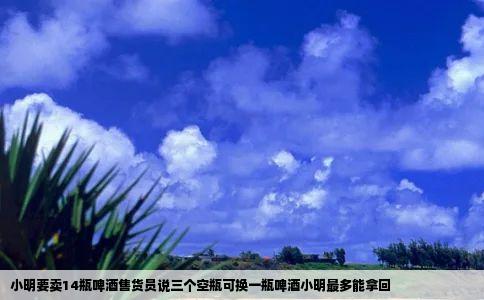 小明要卖14瓶啤酒售货员说三个空瓶可换一瓶啤酒小明最多能拿回