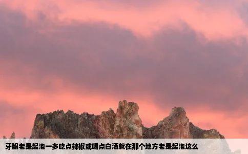 牙龈老是起泡一多吃点辣椒或喝点白酒就在那个地方老是起泡这么