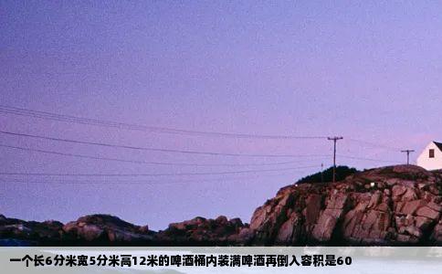 一个长6分米宽5分米高12米的啤酒桶内装满啤酒再倒入容积是60