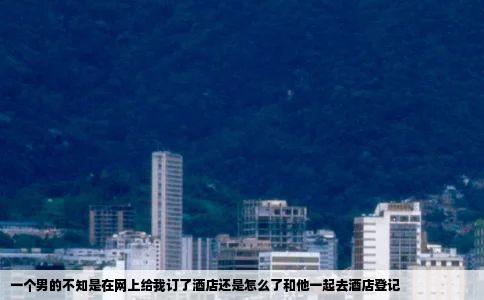 一个男的不知是在网上给我订了酒店还是怎么了和他一起去酒店登记