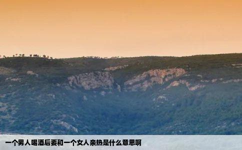 一个男人喝酒后要和一个女人亲热是什么意思啊