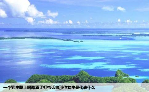 一个男生晚上喝醉酒了打电话给那位女生是代表什么