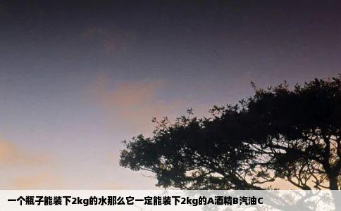 一个瓶子能装下2kg的水那么它一定能装下2kg的A酒精B汽油C