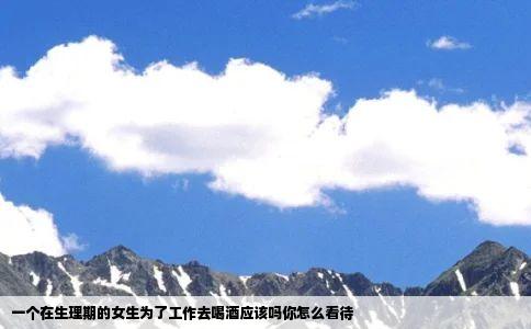 一个在生理期的女生为了工作去喝酒应该吗你怎么看待