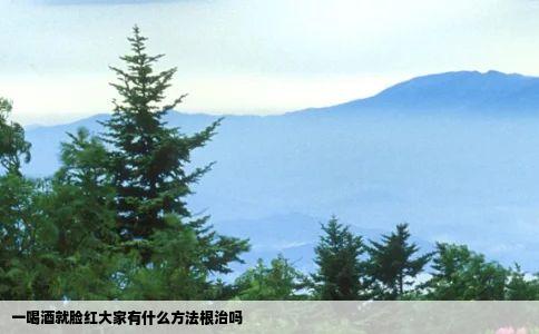 一喝酒就脸红大家有什么方法根治吗