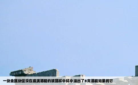 一块金属块侵没在盛满酒精的玻璃杯中杯中溢出了8克酒精如果将它