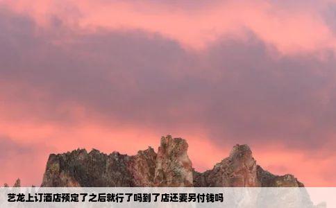 艺龙上订酒店预定了之后就行了吗到了店还要另付钱吗