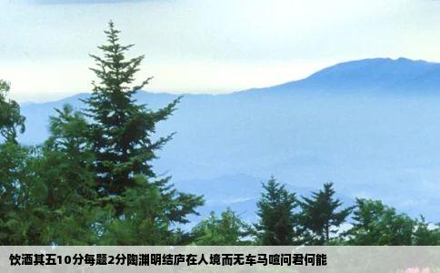 饮酒其五10分每题2分陶渊明结庐在人境而无车马喧问君何能