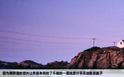 因为喝醉酒的意外让男朋友看到了不堪的一面执意分手还说我是骗子