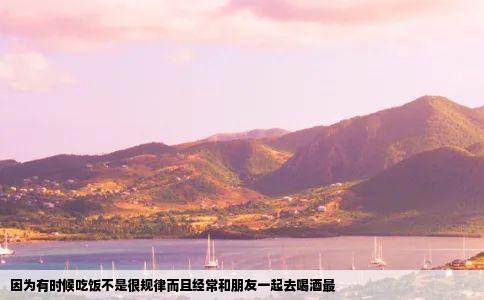 因为有时候吃饭不是很规律而且经常和朋友一起去喝酒最