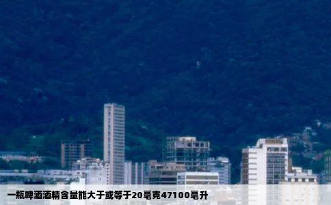 一瓶啤酒酒精含量能大于或等于20毫克47100毫升