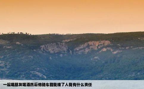 一起喝朋友喝酒然后他骑车载我撞了人我有什么责任