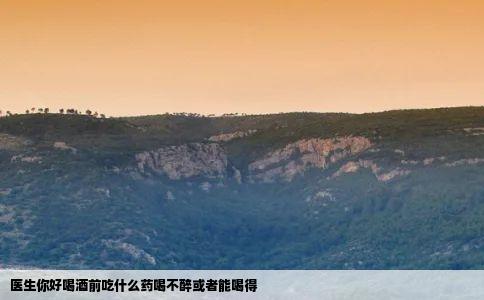 医生你好喝酒前吃什么药喝不醉或者能喝得