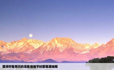 医师好我想问的是我爸爸平时爱喝酒抽烟