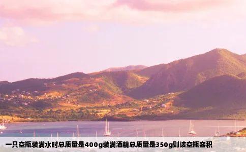 一只空瓶装满水时总质量是400g装满酒精总质量是350g则该空瓶容积
