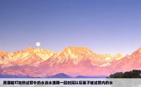 用酒精灯加热试管中的水当水沸腾一段时间以后塞子被试管内的水