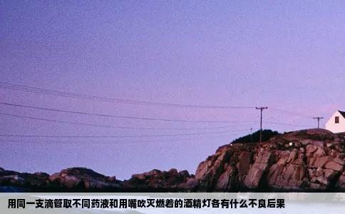 用同一支滴管取不同药液和用嘴吹灭燃着的酒精灯各有什么不良后果