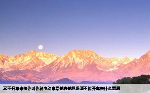 又不开车来接你叫你骑电动车带他去他想喝酒不能开车去什么意思