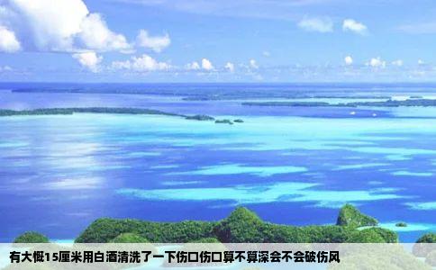 有大慨15厘米用白酒清洗了一下伤口伤口算不算深会不会破伤风