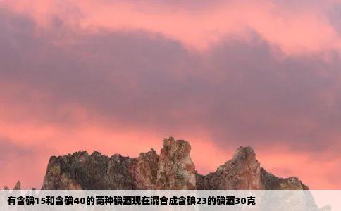 有含碘15和含碘40的两种碘酒现在混合成含碘23的碘酒30克