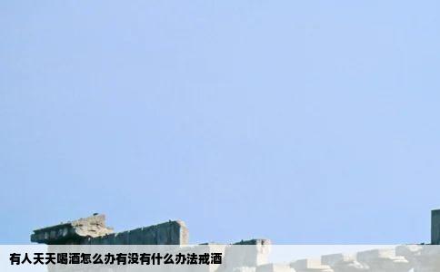有人天天喝酒怎么办有没有什么办法戒酒