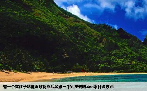 有一个女孩子她说喜欢我然后又跟一个男生去喝酒玩啊什么东西