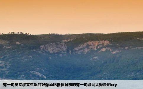 有一句英文歌女生唱的好像酒吧慢摇风格的有一句歌词大概是ificry
