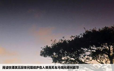 阅读饮酒其五回答问题结庐在人境而无车马喧问君何能尔