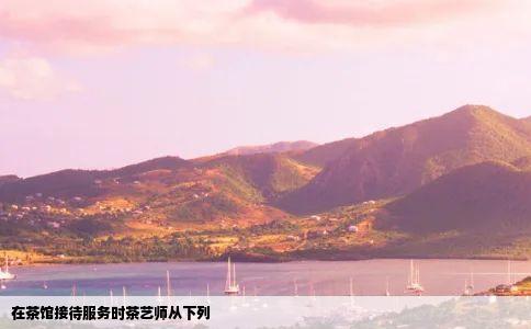 在茶馆接待服务时茶艺师从下列