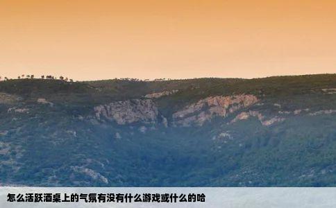 怎么活跃酒桌上的气氛有没有什么游戏或什么的哈