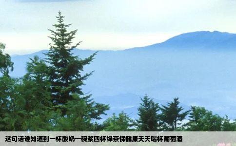 这句话谁知道到一杯酸奶一碗浆四杯绿茶保健康天天喝杯葡萄酒