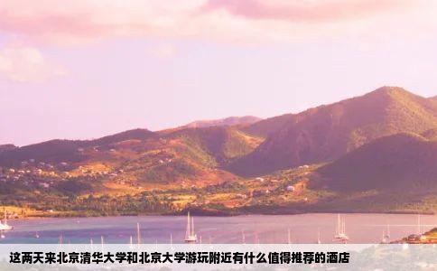 这两天来北京清华大学和北京大学游玩附近有什么值得推荐的酒店