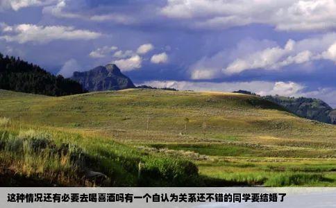 这种情况还有必要去喝喜酒吗有一个自认为关系还不错的同学要结婚了