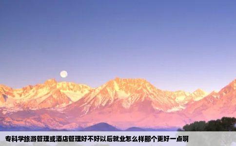 专科学旅游管理或酒店管理好不好以后就业怎么样那个更好一点啊