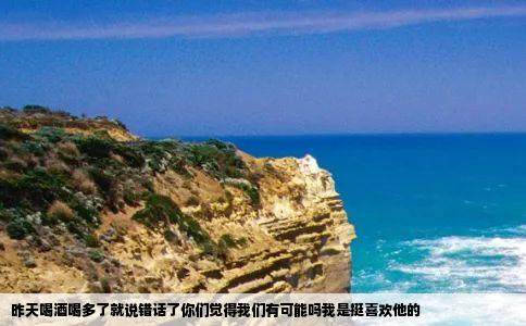 昨天喝酒喝多了就说错话了你们觉得我们有可能吗我是挺喜欢他的