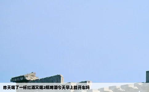 昨天喝了一杯红酒又喝2瓶啤酒今天早上能开车吗